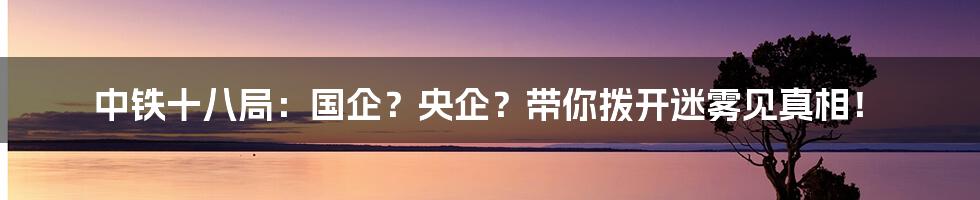 中铁十八局:国企?央企?带你拨开迷雾见真相!
