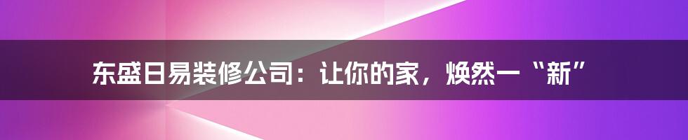 东盛日易装修公司:让你的家,焕然一“新”