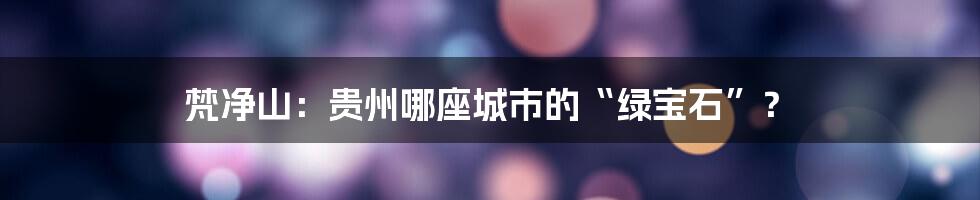 梵净山:贵州哪座城市的“绿宝石”?