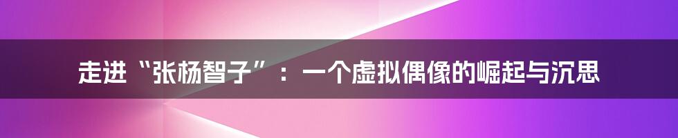 走进“张杨智子”:一个虚拟偶像的崛起与沉思