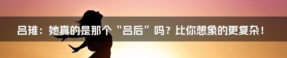 吕雉：她真的是那个“吕后”吗？比你想象的更复杂！