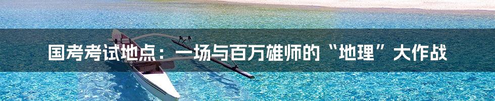 国考考试地点：一场与百万雄师的“地理”大作战
