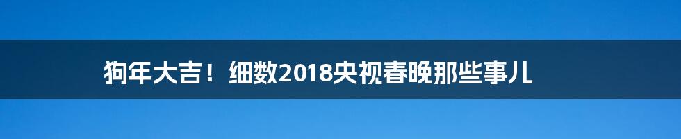 狗年大吉!细数2018央视春晚那些事儿