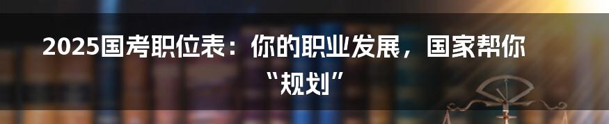 2025国考职位表:你的职业发展,国家帮你“规划”