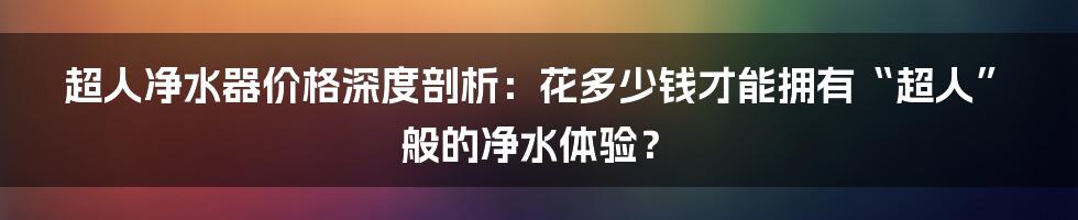 超人净水器价格深度剖析:花多少钱才能拥有“超人”般的净水体验?