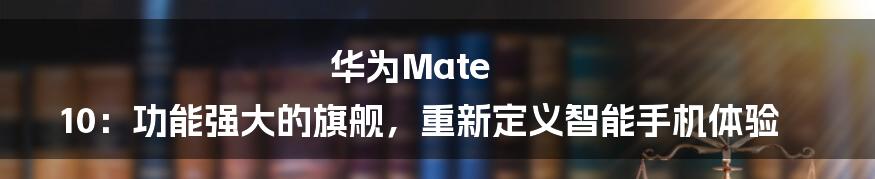 华为Mate 10：功能强大的旗舰，重新定义智能手机体验