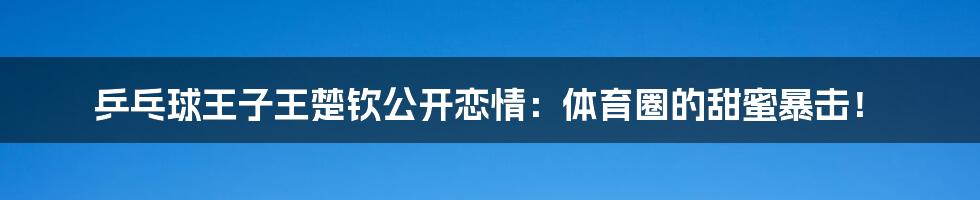 乒乓球王子王楚钦公开恋情:体育圈的甜蜜暴击!