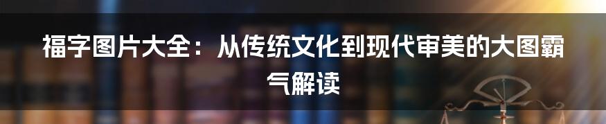 福字图片大全:从传统文化到现代审美的大图霸气解读