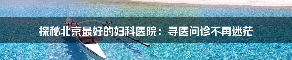 探秘北京最好的妇科医院：寻医问诊不再迷茫