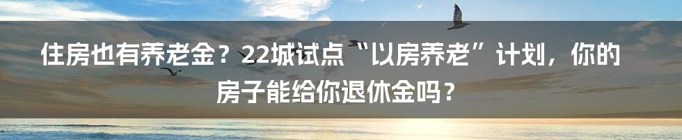 住房也有养老金？22城试点“以房养老”计划，你的房子能给你退休金吗？