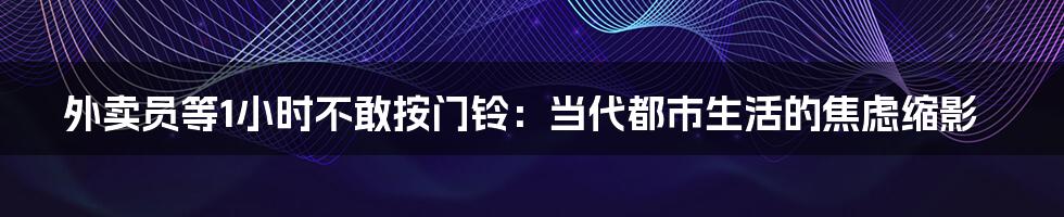 外卖员等1小时不敢按门铃:当代都市生活的焦虑缩影
