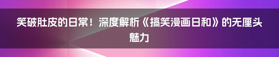 笑破肚皮的日常!深度解析《搞笑漫画日和》的无厘头魅力