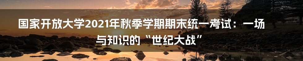 国家开放大学2021年秋季学期期末统一考试:一场与知识的“世纪大战”