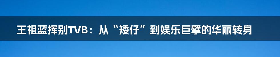 王祖蓝挥别TVB：从“矮仔”到娱乐巨擘的华丽转身