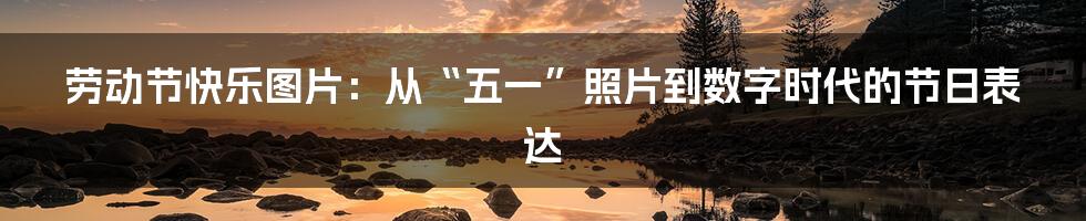 劳动节快乐图片:从“五一”照片到数字时代的节日表达