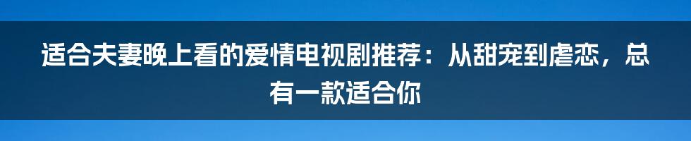 适合夫妻晚上看的爱情电视剧推荐:从甜宠到虐恋,总有一款适合你