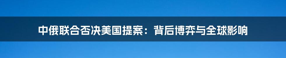 中俄联合否决美国提案:背后博弈与全球影响