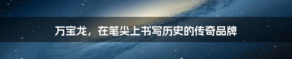 万宝龙,在笔尖上书写历史的传奇品牌