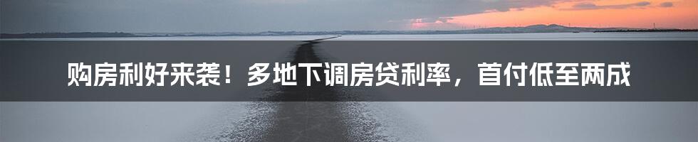 购房利好来袭!多地下调房贷利率,首付低至两成