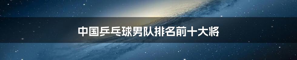 中国乒乓球男队排名前十大将