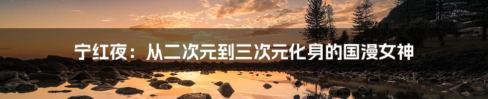 宁红夜:从二次元到三次元化身的国漫女神