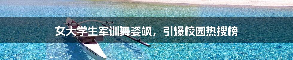 女大学生军训舞姿飒，引爆校园热搜榜