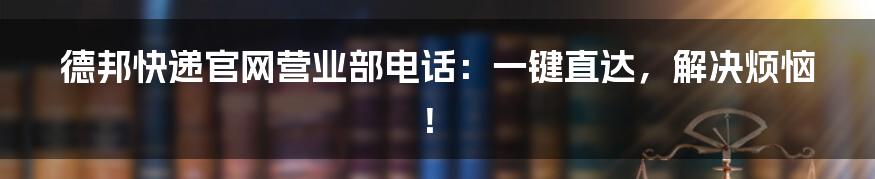 德邦快递官网营业部电话:一键直达,解决烦恼!