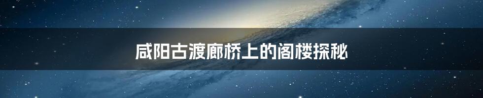 咸阳古渡廊桥上的阁楼探秘