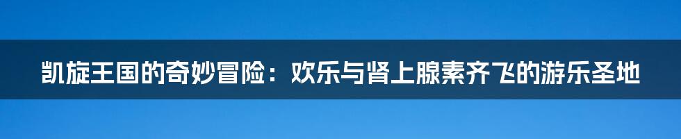 凯旋王国的奇妙冒险:欢乐与肾上腺素齐飞的游乐圣地
