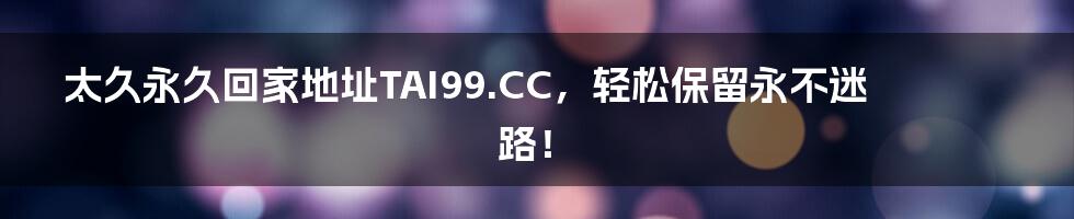 太久永久回家地址TAI99.CC，轻松保留永不迷路！
