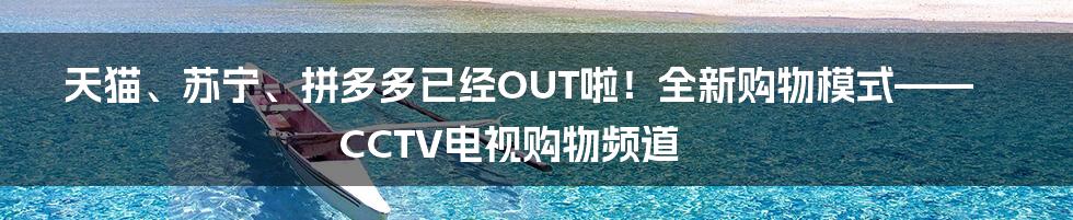 天猫、苏宁、拼多多已经OUT啦！全新购物模式——CCTV电视购物频道