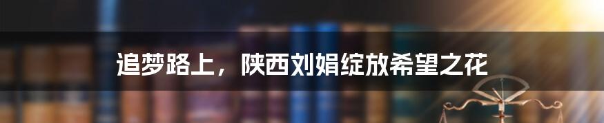 追梦路上，陕西刘娟绽放希望之花