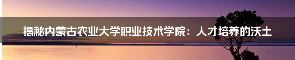 揭秘内蒙古农业大学职业技术学院:人才培养的沃土