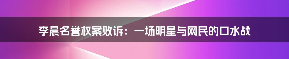 李晨名誉权案败诉:一场明星与网民的口水战