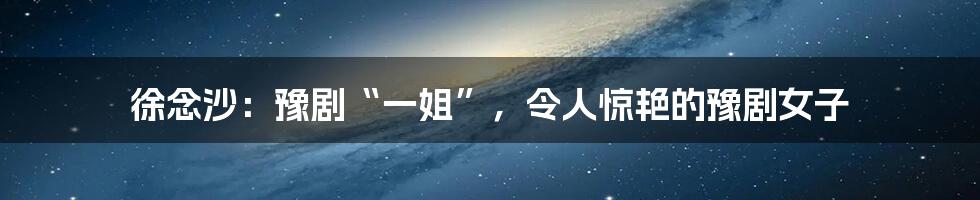 徐念沙:豫剧“一姐”,令人惊艳的豫剧女子