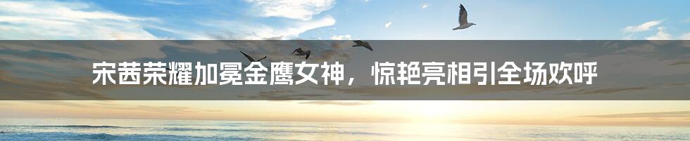 宋茜荣耀加冕金鹰女神,惊艳亮相引全场欢呼