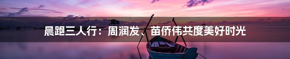 晨跑三人行:周润发、苗侨伟共度美好时光