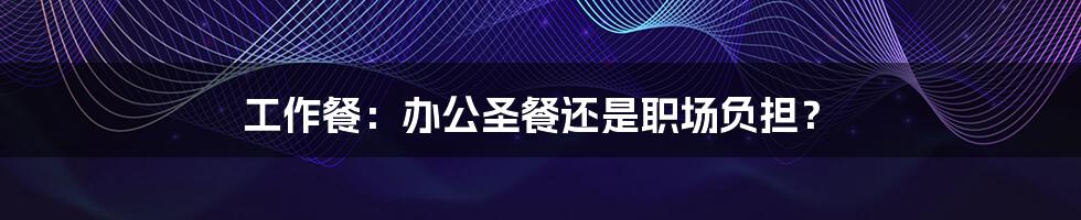 工作餐：办公圣餐还是职场负担？