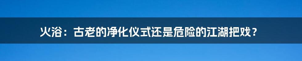 火浴:古老的净化仪式还是危险的江湖把戏?