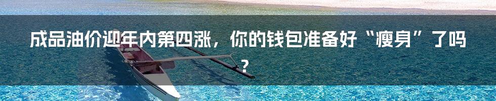 成品油价迎年内第四涨，你的钱包准备好“瘦身”了吗？