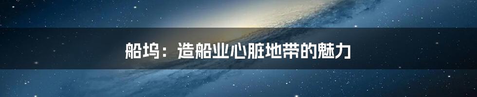 船坞:造船业心脏地带的魅力