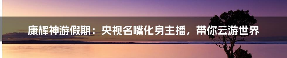 康辉神游假期:央视名嘴化身主播,带你云游世界