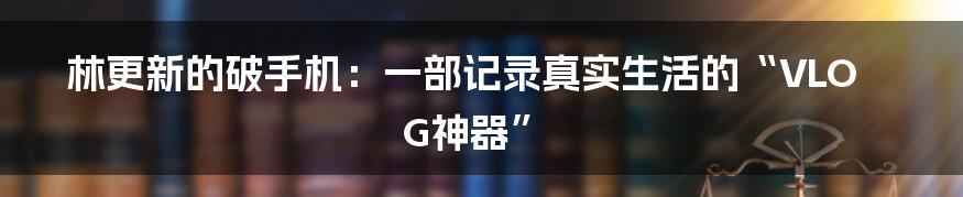 林更新的破手机：一部记录真实生活的“VLOG神器”