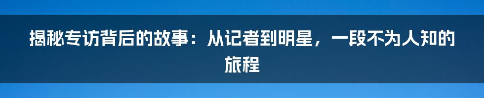 揭秘专访背后的故事:从记者到明星,一段不为人知的旅程