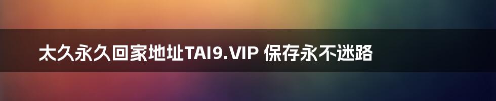 太久永久回家地址TAI9.VIP 保存永不迷路