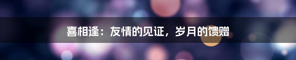 喜相逢:友情的见证,岁月的馈赠