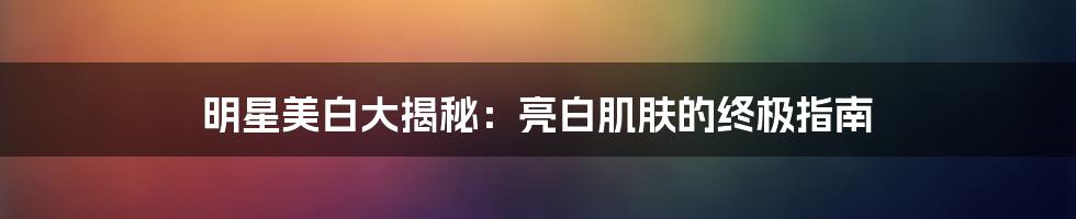 明星美白大揭秘：亮白肌肤的终极指南
