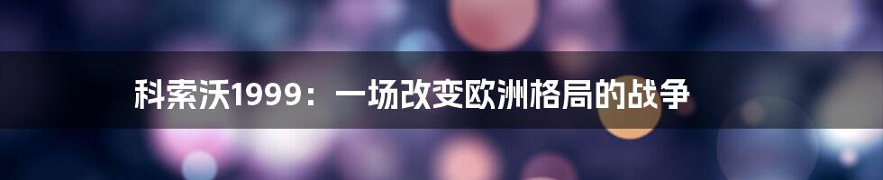 科索沃1999:一场改变欧洲格局的战争