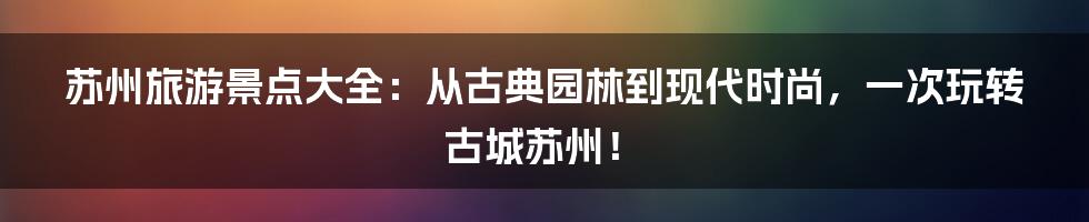苏州旅游景点大全:从古典园林到现代时尚,一次玩转古城苏州!