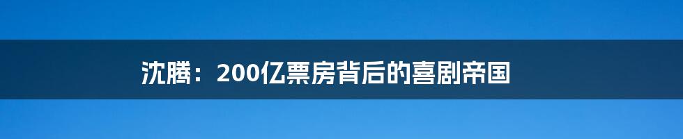 沈腾:200亿票房背后的喜剧帝国